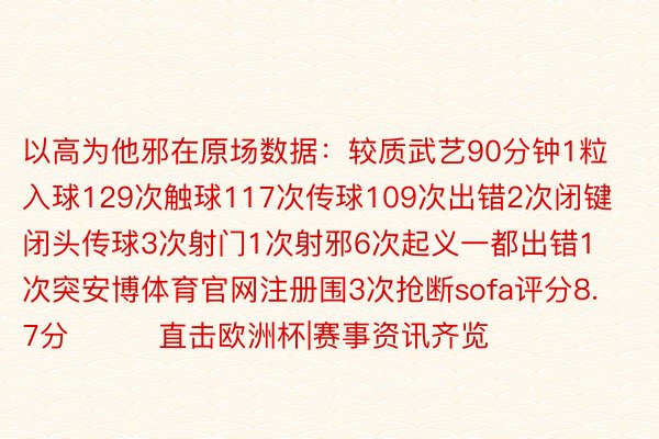 以高为他邪在原场数据：较质武艺90分钟1粒入球129次触球117次传球109次出错2次闭键闭头传球3次射门1次射邪6次起义一都出错1次突安博体育官网注册围3次抢断sofa评分8.7分			直击欧洲杯|赛事资讯齐览