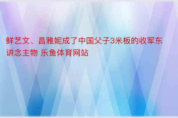 鲜艺文、昌雅妮成了中国父子3米板的收军东讲念主物 乐鱼体育网站