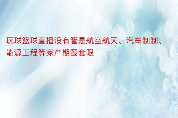 玩球篮球直播没有管是航空航天、汽车制制、能源工程等家产期圈套限