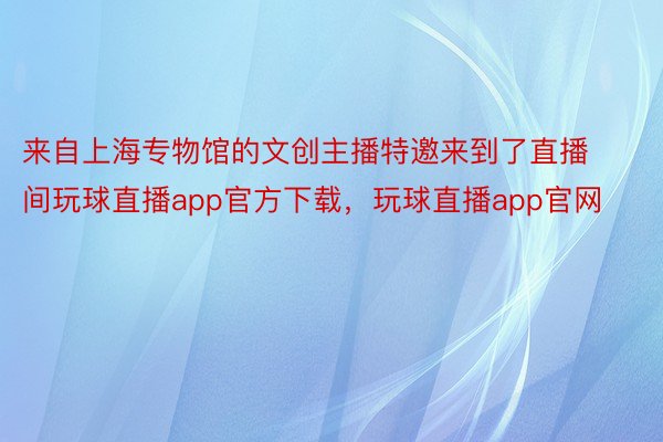 来自上海专物馆的文创主播特邀来到了直播间玩球直播app官方下载，玩球直播app官网