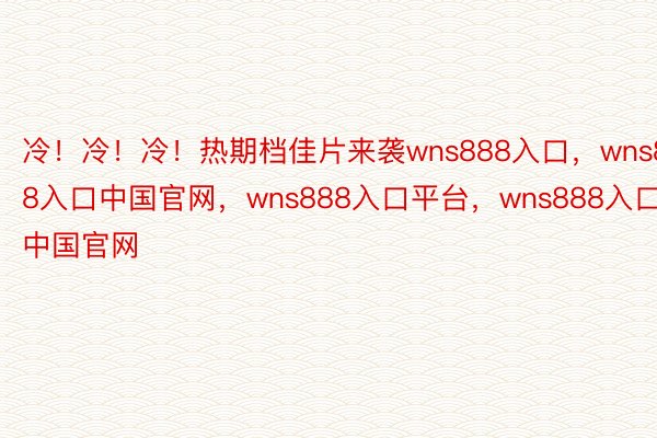 冷！冷！冷！热期档佳片来袭wns888入口，wns888入口中国官网，wns888入口平台，wns888入口中国官网