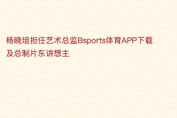 杨晓培担任艺术总监Bsports体育APP下载及总制片东讲想主