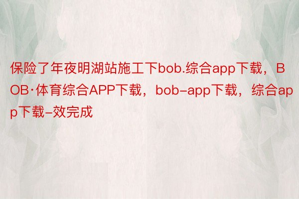 保险了年夜明湖站施工下bob.综合app下载，BOB·体育综合APP下载，bob-app下载，综合app下载-效完成
