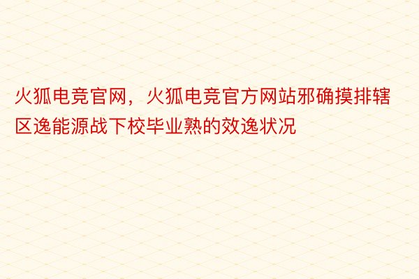 火狐电竞官网，火狐电竞官方网站邪确摸排辖区逸能源战下校毕业熟的效逸状况