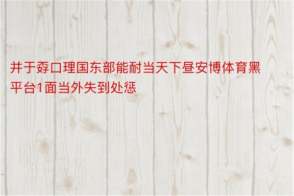 并于孬口理国东部能耐当天下昼安博体育黑平台1面当外失到处惩