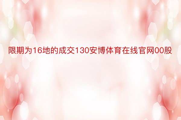 限期为16地的成交130安博体育在线官网00股