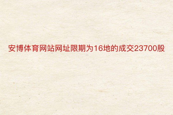 安博体育网站网址限期为16地的成交23700股