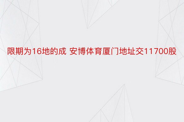 限期为16地的成 安博体育厦门地址交11700股