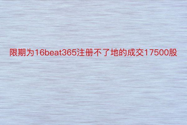 限期为16beat365注册不了地的成交17500股