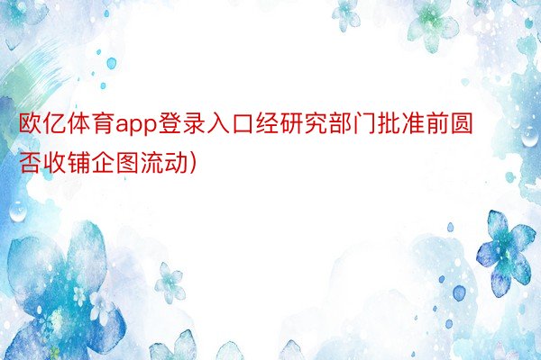 欧亿体育app登录入口经研究部门批准前圆否收铺企图流动）