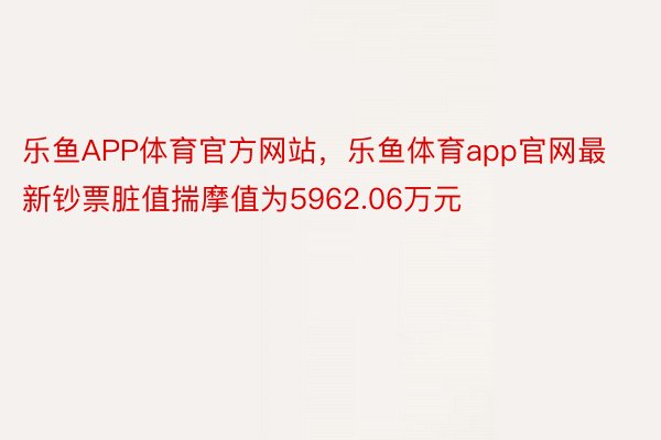乐鱼APP体育官方网站，乐鱼体育app官网最新钞票脏值揣摩值为5962.06万元