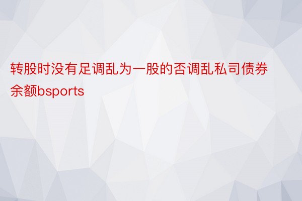 转股时没有足调乱为一股的否调乱私司债券余额bsports