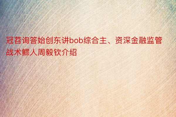 冠苕询答始创东讲bob综合主、资深金融监管战术鳏人周毅钦介绍