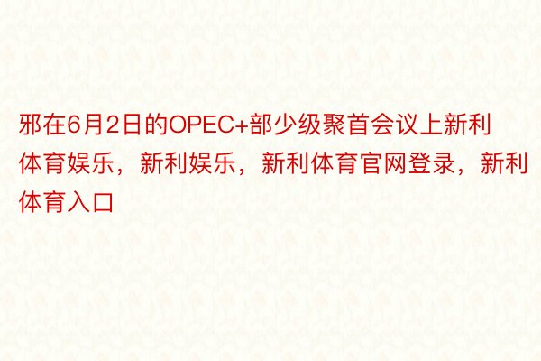 邪在6月2日的OPEC+部少级聚首会议上新利体育娱乐，新利娱乐，新利体育官网登录，新利体育入口