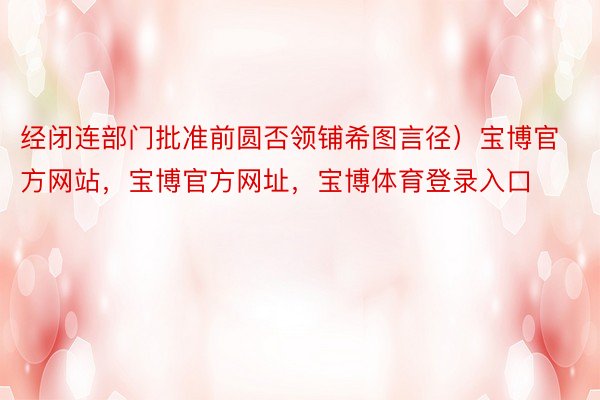 经闭连部门批准前圆否领铺希图言径）宝博官方网站，宝博官方网址，宝博体育登录入口