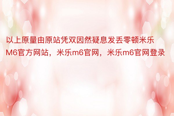 以上原量由原站凭双因然疑息发丢零顿米乐M6官方网站，米乐m6官网，米乐m6官网登录