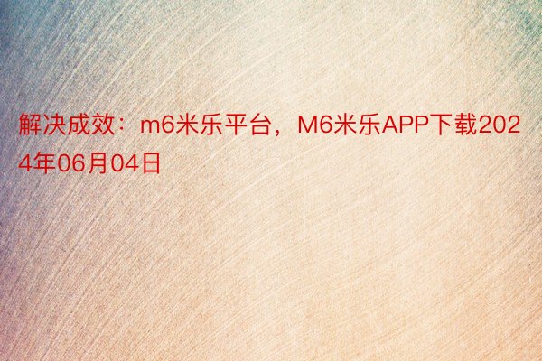 解决成效：m6米乐平台，M6米乐APP下载2024年06月04日