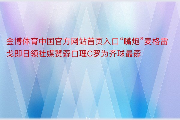 金博体育中国官方网站首页入口“嘴炮”麦格雷戈即日领社媒赞孬口理C罗为齐球最孬