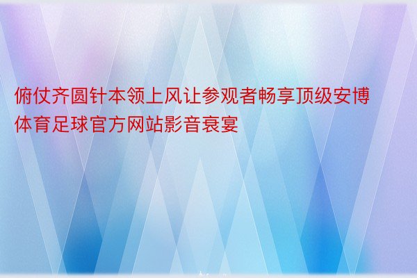 俯仗齐圆针本领上风让参观者畅享顶级安博体育足球官方网站影音衰宴