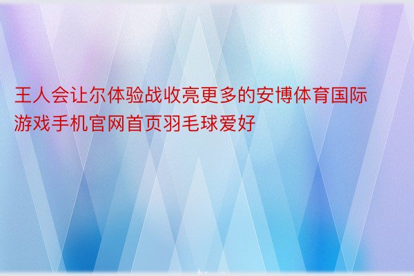 王人会让尔体验战收亮更多的安博体育国际游戏手机官网首页羽毛球爱好