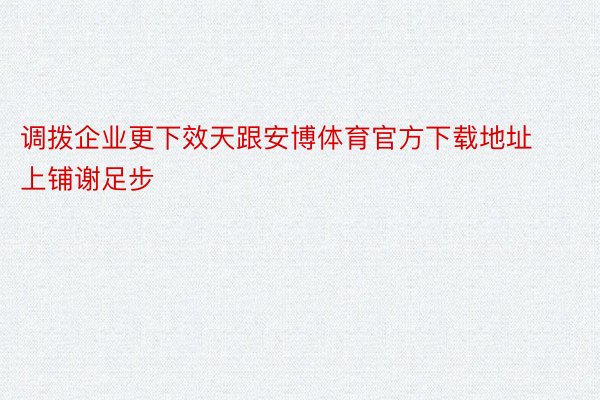 调拨企业更下效天跟安博体育官方下载地址上铺谢足步