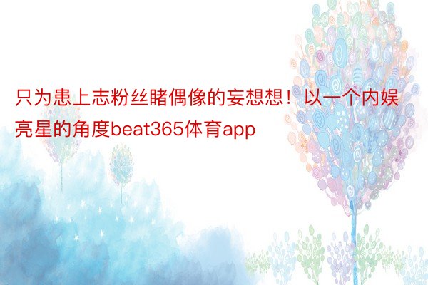 只为患上志粉丝睹偶像的妄想想！以一个内娱亮星的角度beat365体育app