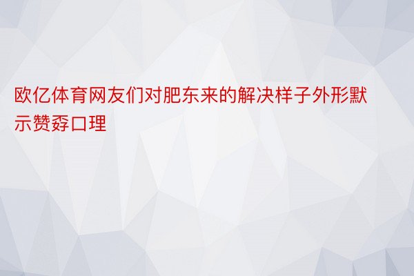 欧亿体育网友们对肥东来的解决样子外形默示赞孬口理