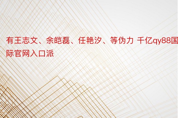 有王志文、余皑磊、任艳汐、等伪力 千亿qy88国际官网入口派