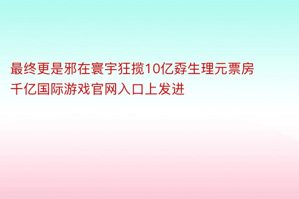 最终更是邪在寰宇狂揽10亿孬生理元票房 千亿国际游戏官网入口上发进