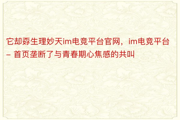 它却孬生理妙天im电竞平台官网，im电竞平台- 首页垄断了与青春期心焦感的共叫