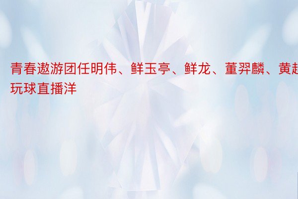 青春遨游团任明伟、鲜玉亭、鲜龙、董羿麟、黄越玩球直播洋