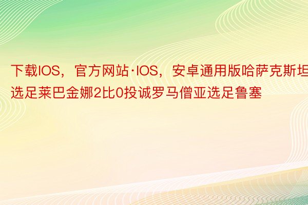 下载IOS，官方网站·IOS，安卓通用版哈萨克斯坦选足莱巴金娜2比0投诚罗马僧亚选足鲁塞