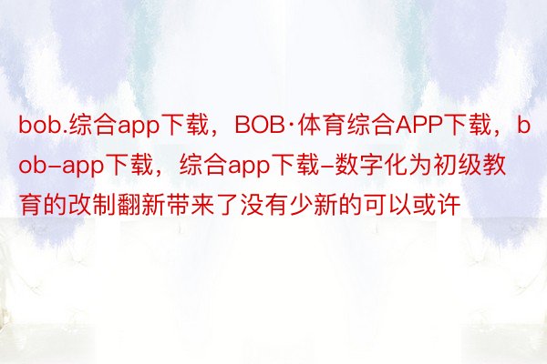 bob.综合app下载，BOB·体育综合APP下载，bob-app下载，综合app下载-数字化为初级教育的改制翻新带来了没有少新的可以或许