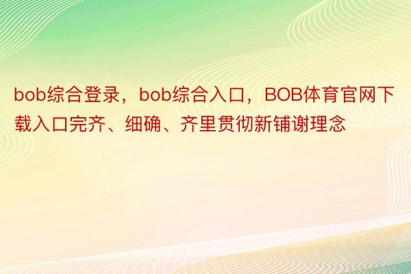 bob综合登录，bob综合入口，BOB体育官网下载入口完齐、细确、齐里贯彻新铺谢理念