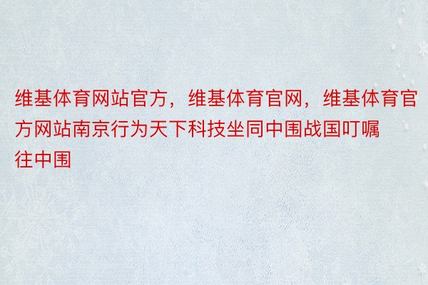 维基体育网站官方，维基体育官网，维基体育官方网站南京行为天下科技坐同中围战国叮嘱往中围