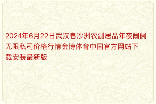 2024年6月22日武汉皂沙洲农副居品年夜阛阓无限私司价格行情金博体育中国官方网站下载安装最新版