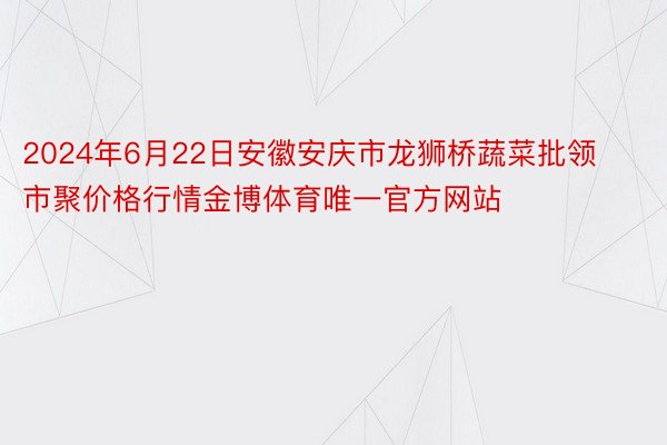 2024年6月22日安徽安庆市龙狮桥蔬菜批领市聚价格行情金博体育唯一官方网站