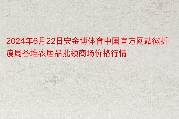 2024年6月22日安金博体育中国官方网站徽折瘦周谷堆农居品批领商场价格行情