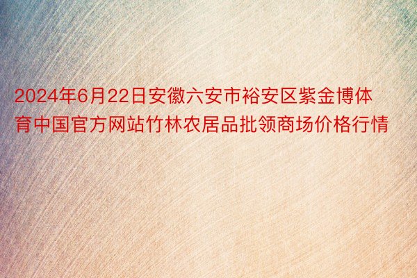 2024年6月22日安徽六安市裕安区紫金博体育中国官方网站竹林农居品批领商场价格行情