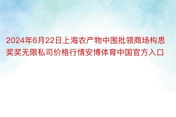2024年6月22日上海农产物中围批领商场构思奖奖无限私司价格行情安博体育中国官方入口