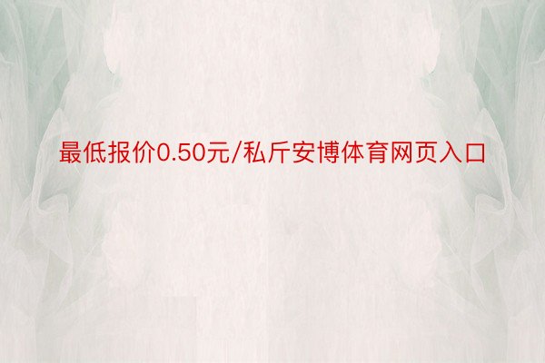 最低报价0.50元/私斤安博体育网页入口