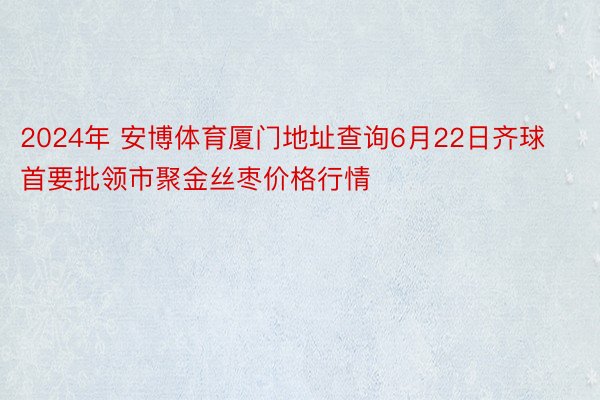 2024年 安博体育厦门地址查询6月22日齐球首要批领市聚金丝枣价格行情