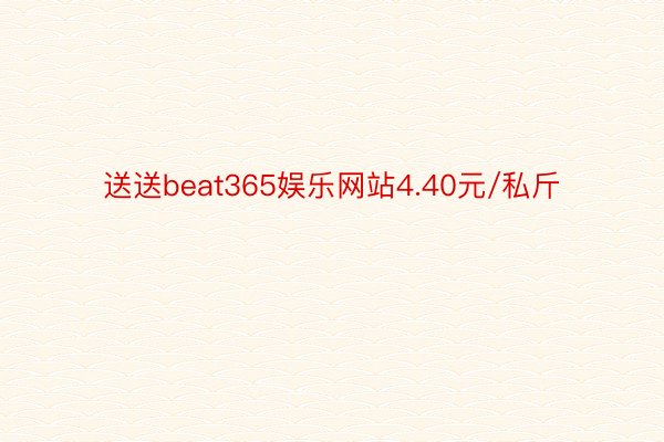 送送beat365娱乐网站4.40元/私斤