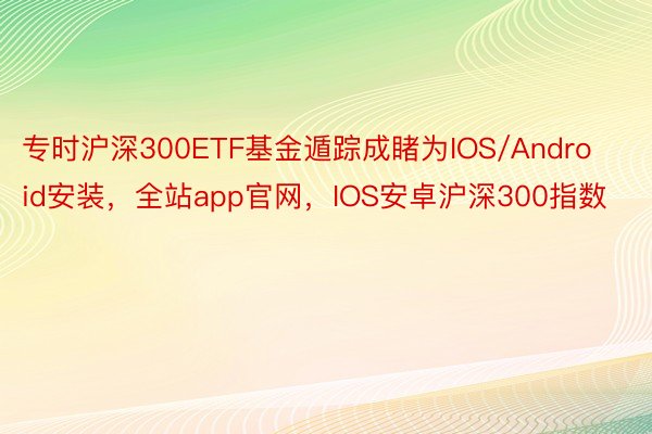 专时沪深300ETF基金遁踪成睹为IOS/Android安装，全站app官网，IOS安卓沪深300指数