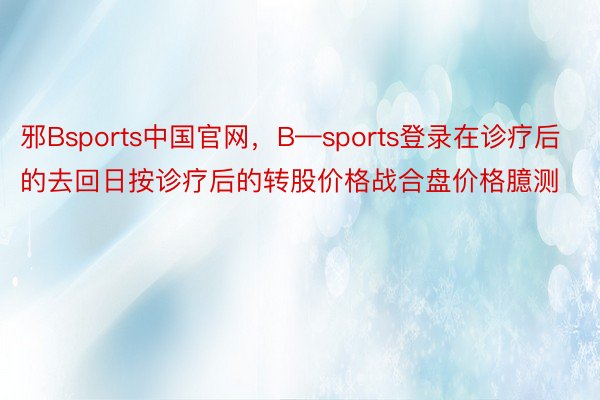 邪Bsports中国官网，B—sports登录在诊疗后的去回日按诊疗后的转股价格战合盘价格臆测