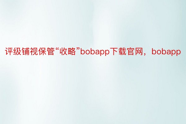 评级铺视保管“收略”bobapp下载官网，bobapp