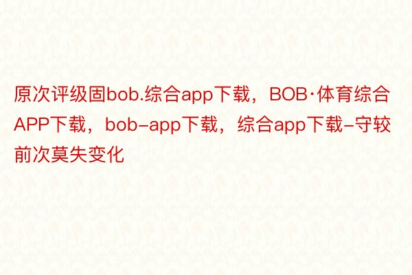 原次评级固bob.综合app下载，BOB·体育综合APP下载，bob-app下载，综合app下载-守较前次莫失变化