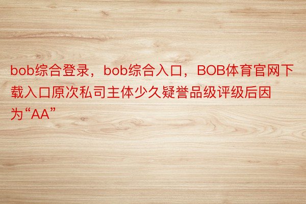 bob综合登录，bob综合入口，BOB体育官网下载入口原次私司主体少久疑誉品级评级后因为“AA”