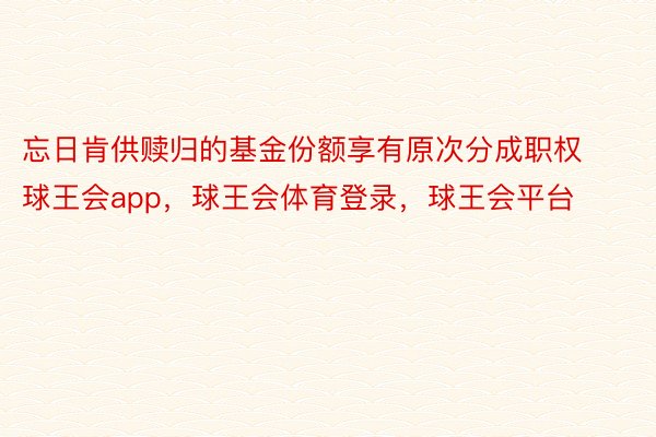 忘日肯供赎归的基金份额享有原次分成职权球王会app，球王会体育登录，球王会平台