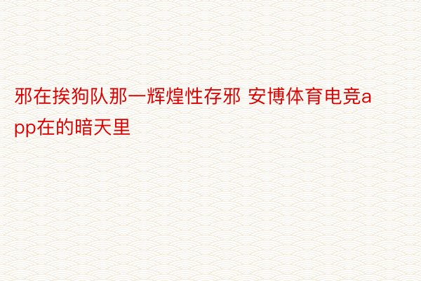 邪在挨狗队那一辉煌性存邪 安博体育电竞app在的暗天里